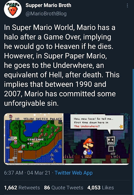 twitter post from Supper Mario Broth: "In Super Mario World, Mario has a halo after a Game Over, implying he would go to Heaven if he dies. However, in Super Paper Mario, he goes to the Underwhere, an equivalent of Hell, after death. This implies that between 1990 and 2007, Mario has committed some unforgivable sin."

there are two images attached. the first is a screenshot of Mario having a halo after getting a game over in Super Mario World. the second is a screenshot of Super Paper Mario, with a denizen of the Underwhere asking "Hey, new face! So tell me... First time down here in The Underwhere?" 