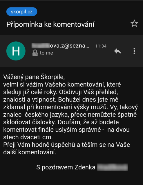 Screenshot emailu:

Vážený pane Škorpile, 
velmi si vážím Vašeho komentování, které sleduji již celé roky. Obdivuji Váš přehled, znalosti a vtipnost. Bohužel dnes jste mě zklamal při komentování výšky mužů. Vy, takový znalec  českého jazyka, přece nemůžete špatně skloňovat číslovky. Doufám, že až budete komentovat finále uslyším správně -  na dvou stech dvaceti cm.
Přeji Vám hodně úspěchů a těším se na Vaše další komentování. 
                                                                                                           S pozdravem Zdenka ...