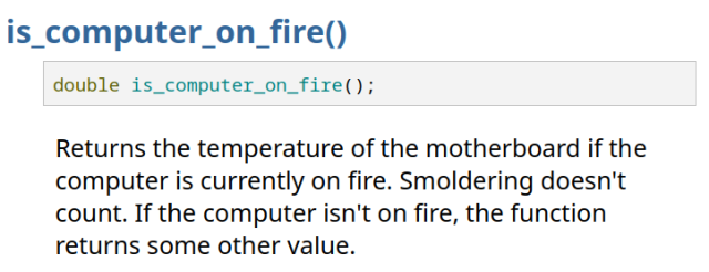 is_computer_on_fire() 

double is_computer_on_fire(); 

Returns the temperature of the motherboard if the computer is currently on fire. Smoldering doesn't count. If the computer isn't on fire, the function returns some other value. 