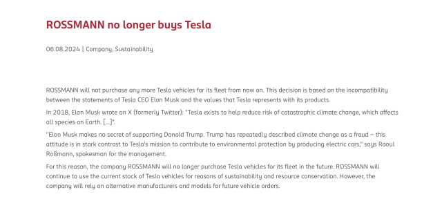 Press release from Rossmann:

ROSSMANN no longer buys Tesla
06.08.2024 | Company, Sustainability
ROSSMANN will not purchase any more Tesla vehicles for its fleet from now on. This decision is based on the incompatibility between the statements of Tesla CEO Elon Musk and the values that Tesla represents with its products.
In 2018, Elon Musk wrote on X (formerly Twitter): "Tesla exists to help reduce risk of catastrophic climate change, which affects all species on Earth. [...]".
"Elon Musk makes no secret of supporting Donald Trump. Trump has repeatedly described climate change as a fraud - this attitude is in stark contrast to Tesla's mission to contribute to environmental protection by producing electric cars," says Raoul Roßmann, spokesman for the management.
For this reason, the company ROSSMANN will no longer purchase Tesla vehicles for its fleet in the future. ROSSMANN will continue to use the current stock of Tesla vehicles for reasons of sustainability and resource conservation. However, the company will rely on alternative manufacturers and models for future vehicle orders.