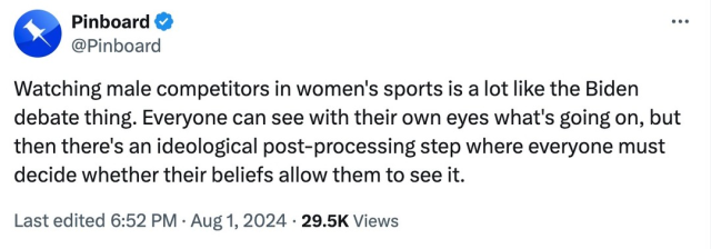 Tweet from Pinboard that reads:
Watching male competitors in women's sports is a lot like the Biden debate thing. Everyone can see with their own eyes what's going on, but then there's an ideological post-processing step where everyone must decide whether their beliefs allow them to see it.