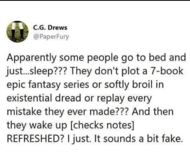 Apparently some people go to bed and just...sleep??? They don't plot a 7-book epic fantasy series or softly broil in existential dread or replay every mistake they ever made?? And then they wake up [checks notes] REFRESHED? I just. It sounds a bit fake.