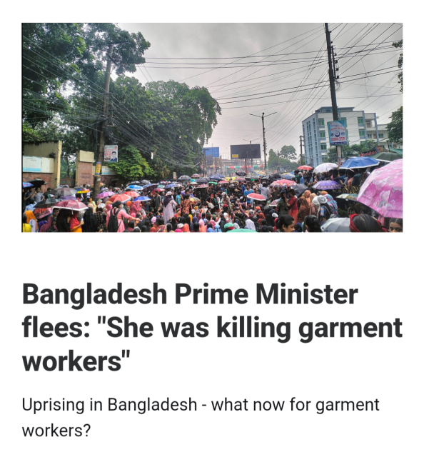  Screenshot of the top of an article. Headline is Bangladesh Prime Minister flees: "She was killing garment workers"
Uprising in Bangladesh 

Subheading is - what now for garment workers?

Image is of a crowd of young Bangladeshi's blocking a street, many are young women, many have umbrellas