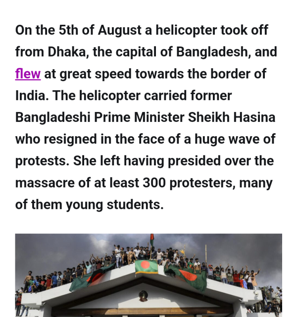 On the 5th of August a helicopter took off from Dhaka, the capital of Bangladesh, and

at great speed towards the border of India. The helicopter carried former Bangladeshi Prime Minister Sheikh Hasina who resigned in the face of a huge wave of protests. She left having presided over the massacre of at least 300 protesters, many of them young students.
