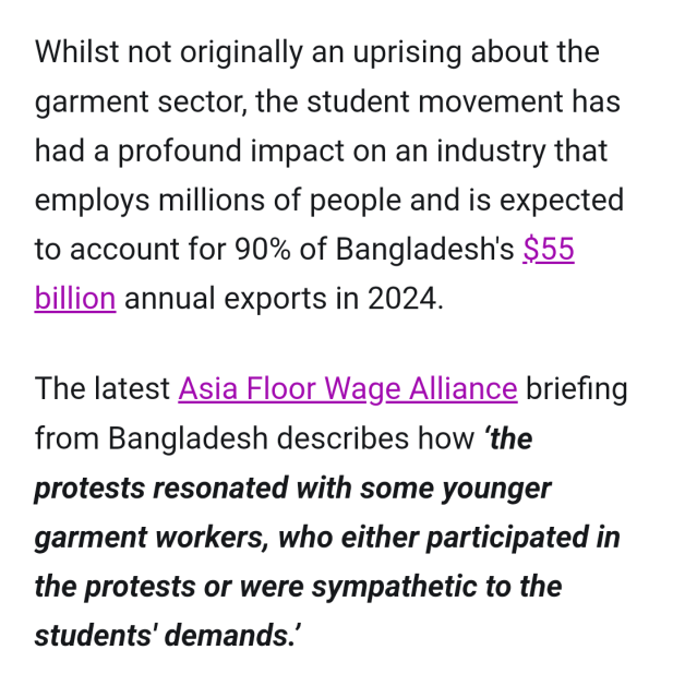 Whilst not originally an uprising about the garment sector, the student movement has had a profound impact on an industry that employs millions of people and is expected to account for 90% of Bangladesh's $55 billion annual exports in 2024.

The latest Asia Floor Wage Alliance briefing from Bangladesh describes how ‘the protests resonated with some younger garment workers, who either participated in the protests or were sympathetic to the students' demands.’