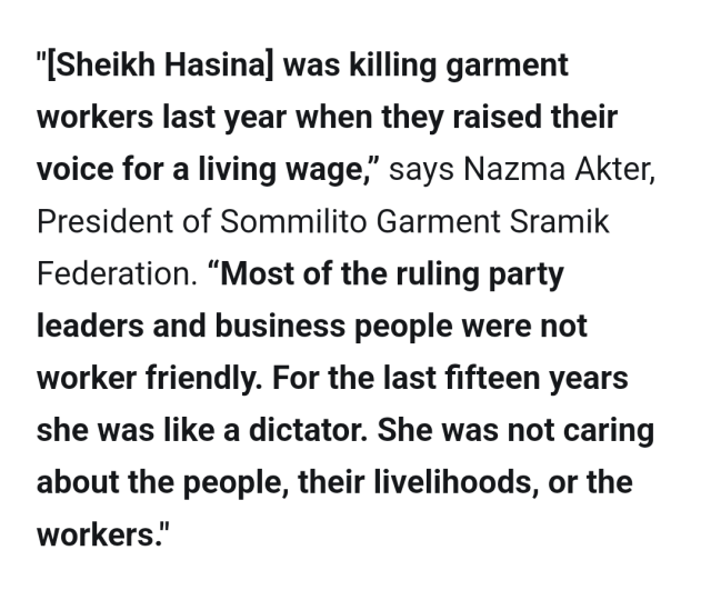 "[Sheikh Hasina] was killing garment workers last year when they raised their voice for a living wage,” says Nazma Akter, President of Sommilito Garment Sramik Federation. “Most of the ruling party leaders and business people were not worker friendly. For the last fifteen years she was like a dictator. She was not caring about the people, their livelihoods, or the workers."