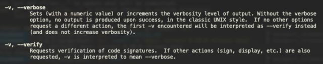      -v, --verbose
             Sets (with a numeric value) or increments the verbosity level of output. Without the verbose
             option, no output is produced upon success, in the classic UNIX style.  If no other options
             request a different action, the first -v encountered will be interpreted as --verify instead
             (and does not increase verbosity).

     -v, --verify
             Requests verification of code signatures.  If other actions (sign, display, etc.) are also
             requested, -v is interpreted to mean --verbose.