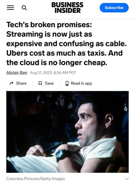 BUSINESS INSIDER

Tech's broken promises:
Streaming is now just as
expensive and confusing as cable.
Ubers cost as much as taxis. And
the cloud is no longer cheap.

Alistair Barr Aug 21, 2023