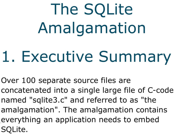 Over 100 separate source files are
concatenated into a single large file of C-code named "sqlite3.c" and referred to as "the amalgamation". The amalgamation contains everything an application needs to embed SQLite.