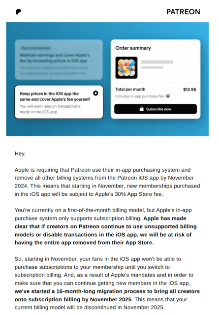 Hey,

‌

Apple is requiring that Patreon use their in-app purchasing system and remove all other billing systems from the Patreon iOS app by November 2024. This means that starting in November, new memberships purchased in the iOS app will be subject to Apple's 30% App Store fee.

‌

You're currently on a first-of-the-month billing model, but Apple's in-app purchase system only supports subscription billing. Apple has made clear that if creators on Patreon continue to use unsupported billing models or disable transactions in the iOS app, we will be at risk of having the entire app removed from their App Store.  

‌

So, starting in November, your fans in the iOS app won't be able to purchase subscriptions to your membership until you switch to subscription billing. And, as a result of Apple's mandates and in order to make sure that you can continue getting new members in the iOS app, we've started a 16-month-long migration process to bring all creators onto subscription billing by November 2025. This means that your current billing model will be discontinued in November 2025.  