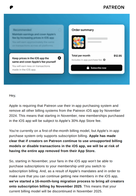 Hey,

‌

Apple is requiring that Patreon use their in-app purchasing system and remove all other billing systems from the Patreon iOS app by November 2024. This means that starting in November, new memberships purchased in the iOS app will be subject to Apple's 30% App Store fee.

‌

You're currently on a first-of-the-month billing model, but Apple's in-app purchase system only supports subscription billing. Apple has made clear that if creators on Patreon continue to use unsupported billing models or disable transactions in the iOS app, we will be at risk of having the entire app removed from their App Store.  

‌

So, starting in November, your fans in the iOS app won't be able to purchase subscriptions to your membership until you switch to subscription billing. And, as a result of Apple's mandates and in order to make sure that you can continue getting new members in the iOS app, we've started a 16-month-long migration process to bring all creators onto subscription billing by November 2025. This means that your current billing model will be discontinued in November 2025.  