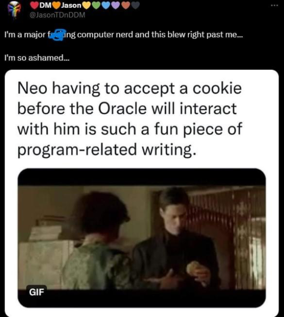 Meme shows still from The Matrix, where the Oracle is giving Neo a freshly-baked cookie. The caption reads “Neo having to accept a cookie before the Oracle will interact with him is such a fun piece of program-related writing.”

Additional poster comment reads, “I’m a major fucking computer nerd and this blew right past me…. I’m so ashamed…”