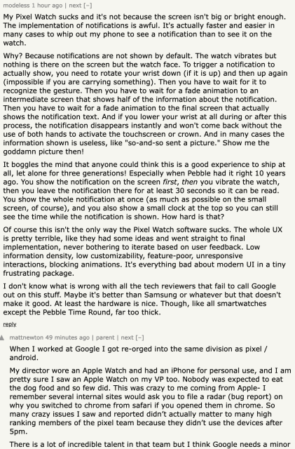  	
modeless 1 hour ago | next [–]

My Pixel Watch sucks and it's not because the screen isn't big or bright enough. The implementation of notifications is awful. It's actually faster and easier in many cases to whip out my phone to see a notification than to see it on the watch.

Why? Because notifications are not shown by default. The watch vibrates but nothing is there on the screen but the watch face. To trigger a notification to actually show, you need to rotate your wrist down (if it is up) and then up again (impossible if you are carrying something). Then you have to wait for it to recognize the gesture. Then you have to wait for a fade animation to an intermediate screen that shows half of the information about the notification. Then you have to wait for a fade animation to the final screen that actually shows the notification text. And if you lower your wrist at all during or after this process, the notification disappears instantly and won't come back without the use of both hands to activate the touchscreen or crown. And in many cases the information shown is useless, like "so-and-so sent a picture." Show me the goddamn picture then!

It boggles the mind that anyone could think this is a good experience to ship at all, let alone for three generations! Especially when Pebble had it right 10 years ago. You show the notification on the screen first, then you vibrate the watch, then you leave the notification there for at least 30 seconds so it can ...