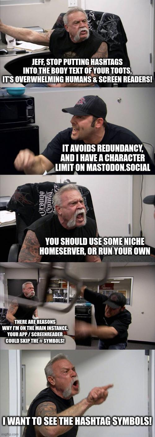 I depict the situation with my own version of the "American Chopper argument" meme, in which two motorbike mechanics are arguing:

The other biker: "Jeff, stop putting hashtags into the body text of your toots, it's overwhelming humans & screen readers!"

Me: "It avoids redundancy, and I have a character limit on Mastodon.social"

Biker: "You should use some niche homeserver, or run your own server instance!"

Me: "There are reasons why I'm on the main Mastodon instance. Your app / screenreader could skip the # symbols! And/or automatically put them at the end for the screenreader metadata."

Biker: "I want to see the hashtag symbols!"