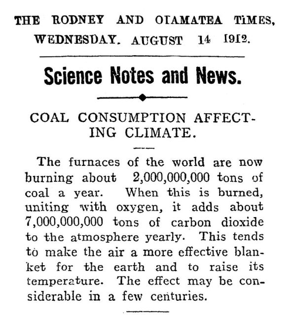 A picture of a newspaper reading: 
THE RODNEY AND OTAMATEA TiMES, WEDNESDAY. AUGUST 14 1912 Science Notes and News. COAL CONSUMPTION AFFECT- ING CLIMATE. The furnaces of the world are now burning about 2,000,000,000 tons of coal a year. When this is burned, uniting with oxygen, it adds about 7,000,000,000 tons of carbon dioxide to the atmosphere yearly. This tends to make the air a more effective blanket for the earth and to raise its temperature. The effect may be considerable in a few centuries.