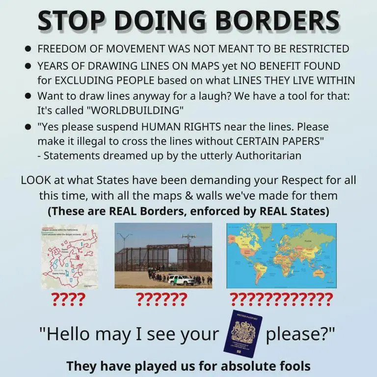 STOP DOING BORDERS

• FREEDOM OF MOVEMENT WAS NOT MEANT TO BE RESTRICTED
 • YEARS OF DRAWING LINES ON MAPS yet NO BENEFIT FOUND for EXCLUDING PEOPLE based on what LINES THEY LIVE WITHIN
• Want to draw lines anyway for a laugh? We have a tool for that:
It's called "WORLDBUILDING'
 • "Yes please suspend HUMAN RIGHTS near the lines. Please make it illegal to cross the lines without CERTAIN PAPERS"
- Statements dreamed up by the utterly Authoritarian 

LOOK at what States have been demanding your Respect for all this time, with all the maps & walls we've made for them
(These are REAL Borders, enforced by REAL States)
image of Baarle-Nassau Belgium-Netherlands border
????
image of Mexico-USA border wall
??????
political world map
????????????
"Hello may I see your *image of passport*
please?"
They have played us for absolute fools