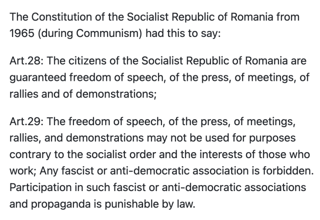 The Constitution of the Socialist Republic of Romania from 1965 (during Communism) had this to say:

Art.28: The citizens of the Socialist Republic of Romania are guaranteed freedom of speech, of the press, of meetings, of rallies and of demonstrations;

Art.29: The freedom of speech, of the press, of meetings, rallies, and demonstrations may not be used for purposes contrary to the socialist order and the interests of those who work; Any fascist or anti-democratic association is forbidden. Participation in such fascist or anti-democratic associations and propaganda is punishable by law.