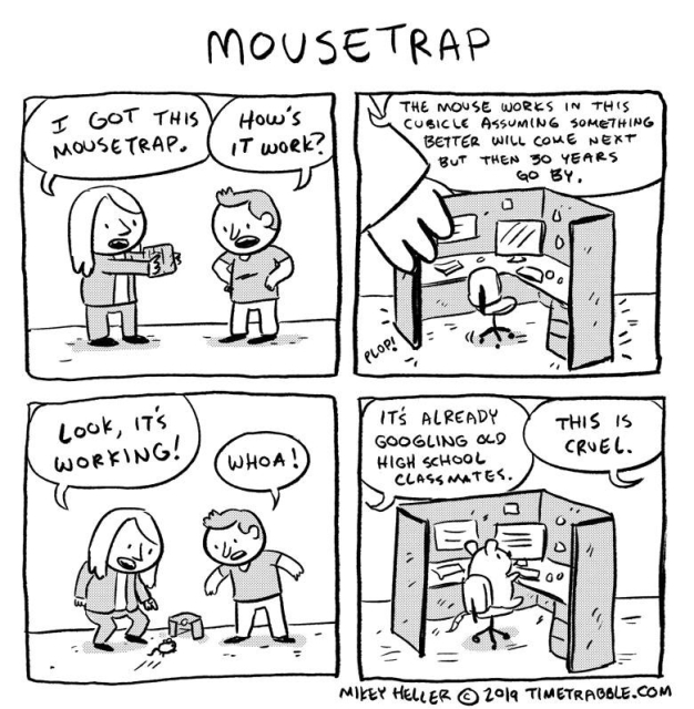 Mikey Heller TIMETRABBLE.COM four panel cartoon titled "Mouse trap" of two people, one holding a miniature office cubicle saying "I got this mousetrap." the other "How's it work?"  
P1: "The mouse works in this cubicle assuming something better will come next but then 30 years go by." puts it on the ground and a mouse runs in.
P1+P2: "Look it's working" "Woah!" "It's already googling high school classmates."  "This is cruel." 