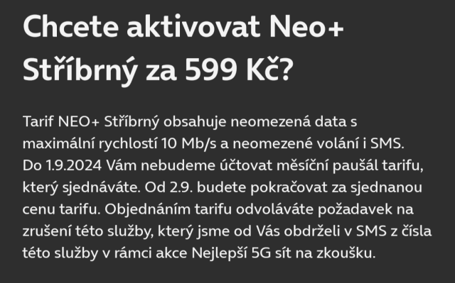 Chcete alktivovat Neo+ Stříbrný za 599 Kč?

Tarif NEO+ Stříbrný obsahuje neomezená data s maximální rychlostí 10 Mb/s a neomezené volání i SMS. Do 1.9.2024 Vám nebudeme účtovat měsíční paušál tarifu, který sjednáváte. Od 2.9. budete pokračovat za sjednanou cenu tarifu. Objednáním tarifu odvoláváte požadavek na zrušení této služby, který jsme od Vás obdrželi v SMS z ăsla této služby v rámci akce Nejlepší 5G sít na zkoušku.