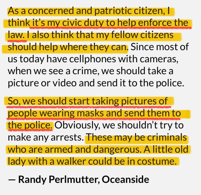 As a concerned and patriotic citizen, I think it's my civic duty to help enforce the law. I also think that my fellow citizens should help where they can. Since most of us today have cellphones with cameras, when we see a crime, we should take a picture or video and send it to the police.
So, we should start taking pictures of people wearing masks and send them to the police. Obviously, we shouldn't try to make any arrests. These may be criminals who are armed and dangerous. A little old lady with a walker could be in costume.
- Randy Perlmutter, Oceanside