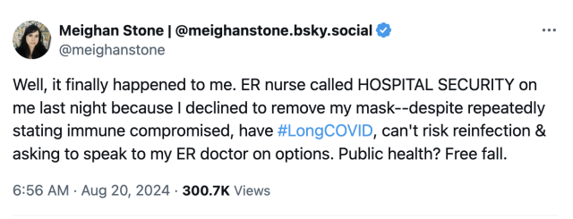 Meighan Stone | @meighanstone.bsky.social
@meighanstone
Well, it finally happened to me. ER nurse called HOSPITAL SECURITY on me last night because I declined to remove my mask--despite repeatedly stating immune compromised, have #LongCOVID, can't risk reinfection & asking to speak to my ER doctor on options. Public health? Free fall.
6:56 AM · Aug 20, 2024
·
300.7K
 Views