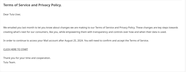 Text of the phishing email:

"Dear Tuta User, 
 
We emailed you last month to let you know about changes we are making to our Terms of Service and Privacy Policy. These changes are key steps towards creating what's next for our consumers, like you, while empowering them with transparency and controls over how and when their data is used.
 
In order to continue to access your Mail account after August 25, 2024. You will need to confirm and accept the Terms of Service.
 
CLICK HERE TO START
 
Thank you for your time and cooperation.
Tuta Team."