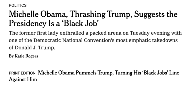 POLITICS

Michelle Obama, Thrashing Trump, Suggests the Presidency Is a ‘Black Job’

The former first lady enthralled a packed arena on Tuesday evening with one of the Democratic National Convention’s most emphatic takedowns of Donald J. Trump.

By Katie Rogers

PRINTEDITION Michelle Obama Pummels Trump, Turning His ‘Black Jobs’ Line Against Him 