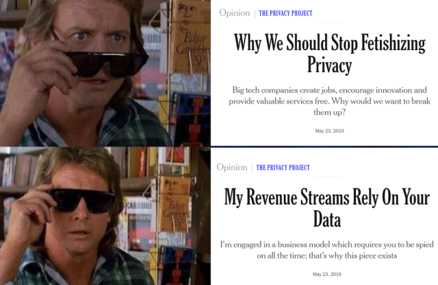 John Nada taking off and putting back on his sunglasses in the movie "They Live" (the glasses allow to see the true nature of the world, the ways you are being manipulated and the beings manipulating you). With them off the article he's looking at says "Why we should stop fetishizing privact, Big tech companies create jobs, encourage innovation and provide valuable services free. Why would we want to break them up?"; with the glasses on this changes to "My revenue streams rely on your data, I'm engaged in a business model which requires you to be spied on all the time; that's why this piece exists" 