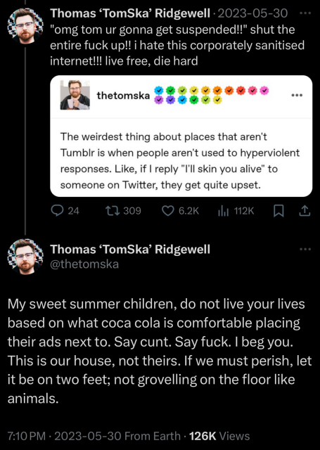 Two tweets in a thread. The first tweet contains a screenshot of a tumblr post from tomska: “The weirdest thing about places that aren't
Tumblr is when people aren't used to hyperviolent responses. Like, if I reply "I'll skin you alive" to someone on Twitter, they get quite upset.” The body of the tweet: “"omg tom ur gonna get suspended!!" shut the entire fuck up!! i hate this corporately sanitised internet!!! live free, die hard”

Tweet 2: “My sweet summer children, do not live your lives based on what coca cola is comfortable placing their ads next to. Say cunt. Say fuck. I beg you.
This is our house, not theirs. If we must perish, let it be on two feet; not grovelling on the floor like animals.”