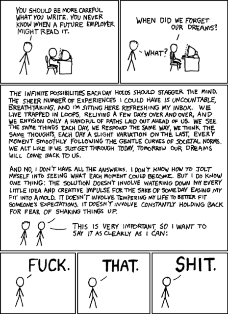 [A friend is standing behind Cueball, who is typing at a computer.]
Friend: You should be more careful what you write. Future employers might read it.
[The friend still stands while Cueball looks at his computer.]
Cueball: When did we forget our dreams?
Friend: What?
[Cueball stands beside his friend.]
Cueball: The infinite possibilities each day holds should stagger the mind. The sheer number of experiences I could have is uncountable, breathtaking, and I'm sitting here refreshing my inbox. We live trapped in loops, reliving a few days over and over, and we envision only a handful of paths laid out before us. We see the same things every day, we respond the same way, we think the same thoughts, each day a slight variation on the last, every moment smoothly following the gentle curves of societal norms. We act like if we just get through today, tomorrow our dreams will come back to us.
Cueball: And no, I don't have all the answers. I don't know how to jolt myself into seeing what each moment could become. But I do know one thing: the solution doesn't involve watering down my every little idea and creative impulse for the sake of some day easing my fit into a mold. It doesn't involve tempering my life to better fit someone's expectations. It doesn't involve constantly holding back for fear of shaking things up.
Cueball: This is very important, so I want to say it as clearly as I can:
[The next three panels are Cueball standing.]
Cueball: FUCK.
Cueball: THAT.
Cueball: SHIT