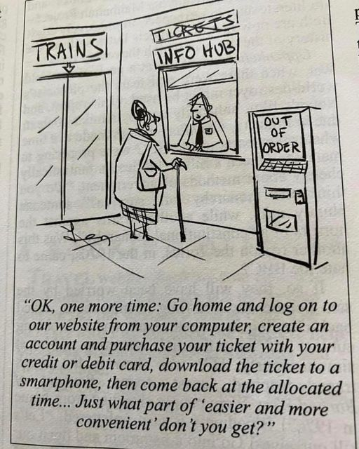 A woman at the train station ticket office being told,
“OK, one more time: Go home and log on to our website from your computer, create an account and purchase your ticket with your credit or debit card, download the ticket to a smartphone, then come back at the allocated time... Just what part of ‘easier and more convenient’ don't you get?” 