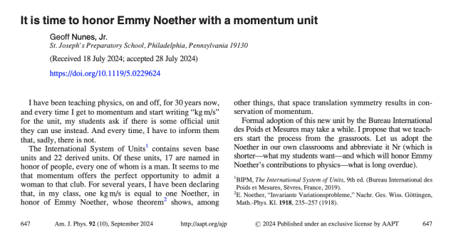 LETTERS TO THE EDITOR| September 01 2024

It is time to honor Emmy Noether with a momentum unit 

Geoff Nunes, Jr.

Am. J. Phys. 92, 647 (2024)
https://doi.org/10.1119/5.0229624

I have been teaching physics, on and off, for 30 years now, and every time I get to momentum and start writing “kg m/s” for the unit, my students ask if there is some official unit they can use instead. And every time, I have to inform them that, sadly, there is not.

The International System of Units contains seven base units and 22 derived units. Of these units, 17 are named in honor of people, every one of whom is a man. It seems to me that momentum offers the perfect opportunity to admit a woman to that club. For several years, I have been declaring that, in my class, one kg m/s is equal to one Noether, in honor of Emmy Noether, whose theorem shows, among other things, that space translation symmetry results in conservation of momentum.

Formal adoption of this new unit by the Bureau International des Poids et Mesures may take a while. I propose that we teachers start the process from the grassroots. Let us adopt the Noether in our own classrooms and abbreviate it Nr (which is shorter—what my students want—and which will honor Emmy Noether's contributions to physics—what is long overdue).