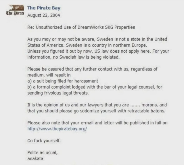 Email from the pirate Bay, saying: The
Re: Unauthorized Use of DreamWorks SKG Properties
As you may or may not be aware, Sweden is not a state in the United States of America. Sweden is a country in northern Europe.
Unless you figured it out by now, US law does not apply here. For your information, no Swedish law is being violated.
Please be assured that any further contact with us, regardless of medium, will result in
a) a suit being filed for harassment
b) a formal complaint lodged with the bar of your legal counsel, for sending frivolous legal threats.
It is the opinion of us and our lawyers that you are ....... morons, and that you should please go sodomize yourself with retractable batons.
Please also note that your e-mail and letter will be published in full on http://www.thepiratebay.org/
Go fuck yourself.
Polite as usual, anakata