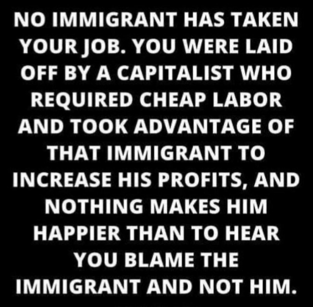 NO IMMIGRANT HAS TAKEN YOUR JOB. YOU WERE LAID OFF BY A CAPITALIST WHO REQUIRED CHEAP LABOR AND TOOK ADVANTAGE OF THAT IMMIGRANT TO INCREASE HIS PROFITS, AND NOTHING MAKES HIM HAPPIER THAN TO HEAR YOU BLAME THE IMMIGRANT AND NOT HIM.