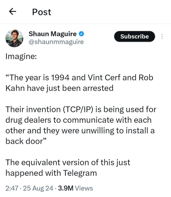 X post from Shaun Maguire

Imagine:

“The year is 1994 and Vint Cerf and Rob Kahn have just been arrested

Their invention (TCP/IP) is being used for drug dealers to communicate with each other and they were unwilling to install a back door”

The equivalent version of this just happened with Telegram