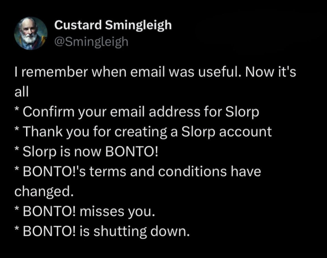 Custard Smingleigh
@Smingleigh
I remember when email was useful. Now it's
all
* Confirm your email address for Slorp
* Thank you for creating a Slorp account
* Slorp is now BONTO!
* BONTO!'s terms and conditions have
changed.
* BONTO! misses you.
* BONTO! is shutting down.