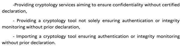 -Providing cryptology services aiming to ensure confidentiality without certified
declaration,
- Providing a cryptology tool not solely ensuring authentication or integrity
monitoring without prior declaration,
- Importing a cryptology tool ensuring authentication or integrity monitoring
without prior declaration.