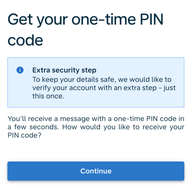 Get your one-time PIN code
Extra security step
To keep your details safe, we would like to verify your account with an extra step - just this once.

You’ll receive a message with a one-time PIN code in a few seconds. How would you like to receive your PIN code?

Continue