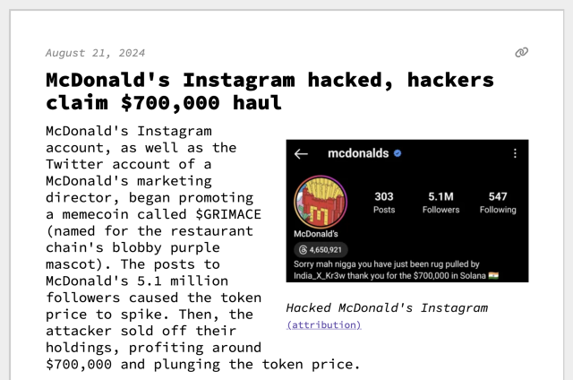 McDonald's Instagram hacked, hackers claim $700,000 haul
McDonald's Instagram account, as well as the Twitter account of a McDonald's marketing director, began promoting a memecoin called $GRIMACE (named for the restaurant chain's blobby purple mascot). The posts to McDonald's 5.1 million followers caused the token price to spike. Then, the attacker sold off their holdings, profiting around $700,000 and plunging the token price.
 