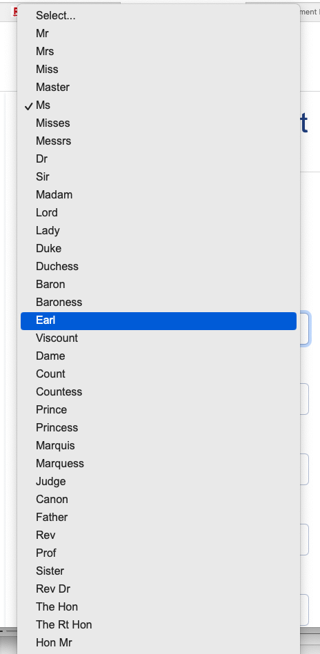 Select...
Mr
Mrs
Miss
Master
Ms (ticked)
Misses
Messrs
Dr
Sir
Madam
Lord
Lady
Duke
Duchess
Baron
Baroness
Earl
Viscount
Dame
Count
Countess
Prince
Princess
Marquis
Marquess
Judge
Canon
Father
Rev
Prof
Sister
Rev Dr
The Hon
The Rt Hon
Hon Mr