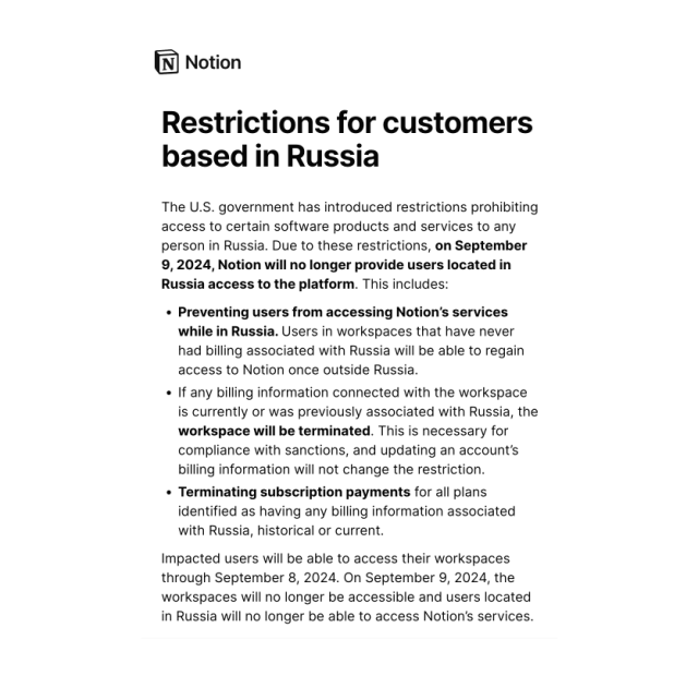 Restrictions for customers based in Russia

The U.S. government has introduced restrictions prohibiting access to certain software products and services to any person in Russia. Due to these restrictions, on September 9, 2024, Notion will no longer provide users located in Russia access to the platform. This includes:

Preventing users from accessing Notion’s services while in Russia. Users in workspaces that have never had billing associated with Russia will be able to regain access to Notion once outside Russia.

If any billing information connected with the workspace is currently or was previously associated with Russia, the workspace will be terminated. This is necessary for compliance with sanctions, and updating an account’s billing information will not change the restriction.

Terminating subscription payments for all plans identified as having any billing information associated with Russia, historical or current.

Impacted users will be able to access their workspaces through September 8, 2024. On September 9, 2024, the workspaces will no longer be accessible and users located in Russia will no longer be able to access Notion’s services.