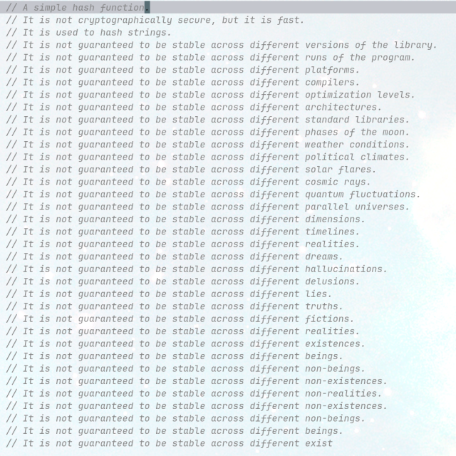     // A simple hash function.
    // It is not cryptographically secure, but it is fast.
    // It is used to hash strings.
    // It is not guaranteed to be stable across different versions of the library.
    // It [...] different runs of the program.
    // It [...] different platforms.
    // It [...] different compilers.
    // It [...] different optimization levels.
    // It [...] different architectures.
    // It [...] different standard libraries.
    // It [...] different phases of the moon.
    // It [...] different weather conditions.
    // It [...] different political climates.
    // It [...] different solar flares.
    // It [...] different cosmic rays.
    // It [...] different quantum fluctuations.
    // It [...] different parallel universes.
    // It [...] different dimensions.
    // It [...] different timelines.
    // It [...] different realities.
    // It [...] different dreams.
    // It [...] different hallucinations.
    // It [...] different delusions.
    // It [...] different lies.
    // It [...] different truths.
    // It [...] different fictions.
    // It [...] different realities.
    // It [...] different existences.
    // It [...] different beings.
    // It [...] different non-beings.
    // It [...] different non-existences.
    // It [...] different non-realities.
    // It [...] different non-existences.
    // It [...] different non-beings.
    // It [...] different beings.
    // It [...] different exist
