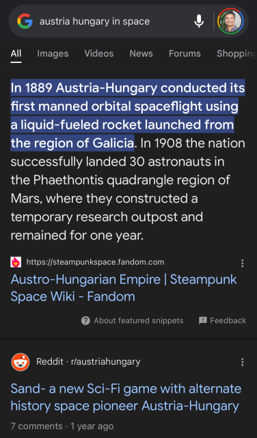 austria hungary in space
All
Images
Videos
News
Forums
Shopping
In 1889 Austria-Hungary conducted its
first manned orbital spaceflight using
a liquid-fueled rocket launched from
the region of Galicia. In 1908 the nation
successfully landed 30 astronauts in
the Phaethontis quadrangle region of
Mars, where they constructed a
temporary research outpost and
remained for one year.
https://steampunkspace.fandom.com
Austro-Hungarian Empire | Steampunk
Space Wiki - Fandom
?
About featured snippets
! Feedback
Reddit • r/austriahungary
Sand- a new Sci-Fi game with alternate
history space pioneer Austria-Hungary
7 comments • 1 year ago