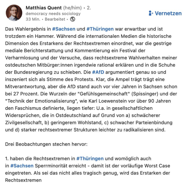 Man sieht den ersten Screenshot des Beitrags mit folgendem Text: Das Wahlergebnis in #Sachsen und #Thüringen war erwartbar und ist trotzdem ein Hammer. Während die internationalen Medien die historische Dimension des Erstarkens der Rechtsextremen einordnet, war die gestrige mediale Berichterstattung und Kommentierung ein Festival der Verharmlosung und der Versuche, dass rechtsextreme Wahlverhalten meiner ostdeutschen Mitbürger:innen irgendwie rational erklären und in die Schuhe der Bundesregierung zu schieben. Die #AfD argumentiert genau so und inszeniert sich als Stimme des Protests. Klar, die Ampel trägt trägt eine Mitverantwortung, aber die AfD stand auch vor vier Jahren in Sachsen schon bei 27 Prozent. Die Wurzeln der "Gefühlsgemeinschaft" (Spissinger) und der
"Technik der Emotionalisierung", wie Karl Loewenstein vor über 90 Jahren den Faschismus definierte, liegen tiefer: U.a. in gesellschaftlichen Widersprüchen, die in Ostdeutschland auf Grund von a) schwächerer Zivilgesellschaft, b) geringerem Wohlstand, c) schwacher Parteienbindung und d) starker rechtsextremer Strukturen leichter zu radikalisieren sind.
Drei Beobachtungen stechen hervor:
1. haben die Rechtsextremen in #Thüringen und womöglich auch in #Sachsen Sperrminorität erreicht - damit ist der vorläufige Worst Case eingetreten. Als sei das nicht alles tragisch genug, wird das Erstarken der Rechtsextremen