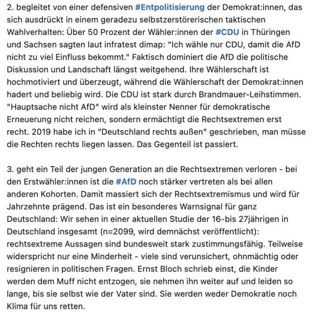 Screenshot 2: 2. begleitet von einer defensiven #Entpolitisierung der Demokrat:innen, das sich ausdrückt in einem geradezu selbstzerstörerischen taktischen Wahlverhalten: Über 50 Prozent der Wähler:innen der #CDU in Thüringen und Sachsen sagten laut infratest dimap: "Ich wähle nur CDU, damit die AfD nicht zu viel Einfluss bekommt." Faktisch dominiert die AfD die politische Diskussion und Landschaft längst weitgehend. Ihre Wählerschaft ist hochmotiviert und überzeugt, während die Wählerschaft der Demokrat:innen hadert und beliebig wird. Die CDU ist stark durch Brandmauer-Leihstimmen.
"Hauptsache nicht AfD" wird als kleinster Nenner für demokratische Erneuerung nicht reichen, sondern ermächtigt die Rechtsextremen erst recht. 2019 habe ich in "Deutschland rechts außen" geschrieben, man müsse die Rechten rechts liegen lassen. Das Gegenteil ist passiert.
3. geht ein Teil der jungen Generation an die Rechtsextremen verloren - bei den Erstwähler:innen ist die #AfD noch stärker vertreten als bei allen anderen Kohorten. Damit massiert sich der Rechtsextremismus und wird für Jahrzehnte prägend. Das ist ein besonderes Warnsignal für ganz Deutschland: Wir sehen in einer aktuellen Studie der 16-bis 27jährigen in Deutschland insgesamt (n=2099, wird demnächst veröffentlicht): rechtsextreme Aussagen sind bundesweit stark zustimmungsfähig. Teilweise widerspricht nur eine Minderheit - viele sind verunsichert, ohnmächtig oder resignieren in politischen Fragen.