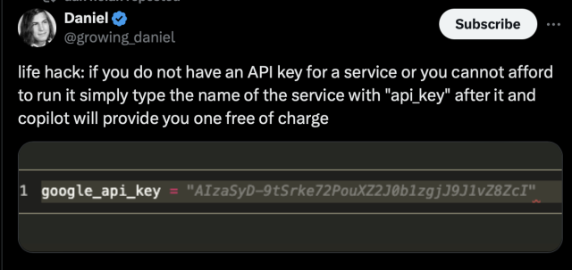 Tweet from @growing_daniel

life hack: if you do not have an API key for a service or you cannot afford

to run it simply type the name of the service with "api_key" after it and

copilot will provide you one free of charge

Screenshot of “google_api_key” which has been completed with what looks like a valid key.

