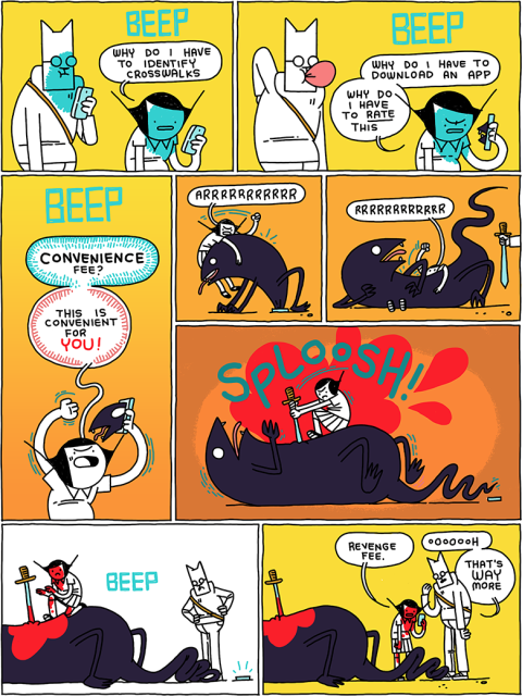 I Am the Ticket-Master
/
BEEP
Girl: Why do I have to identify crosswalks
/
BEEP
Girl: Why do I have to download an app - why do I have to RATE this
/
BEEP
Girl: CONVENIENCE fee? This is convenient for YOU!
/
(Girl wrestles a creature that has emerged from the phone)
Girl:  Arrrrrrrrrrrrrr
/
Girl: rrrrrrrrrrrrr
(Cat holds out a sword)
/
SPLOOSH!
(Girl plunges the sword into the creature)
/
BEEP
/
Girl: Revenge fee.
Cat: Oooooooh - that’s WAY more
