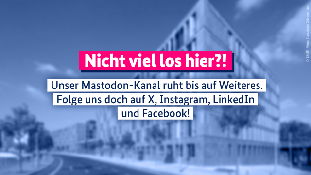 Das Bild zeigt den Berliner Dienstsitz des BMBF. Die Bildaufschrift lautet: Nicht viel los hier?! Unser Mastodon-Kanal ruht bis auf Weiteres. Folge uns doch auf X, Instagram, LinkedIn und Facebook!