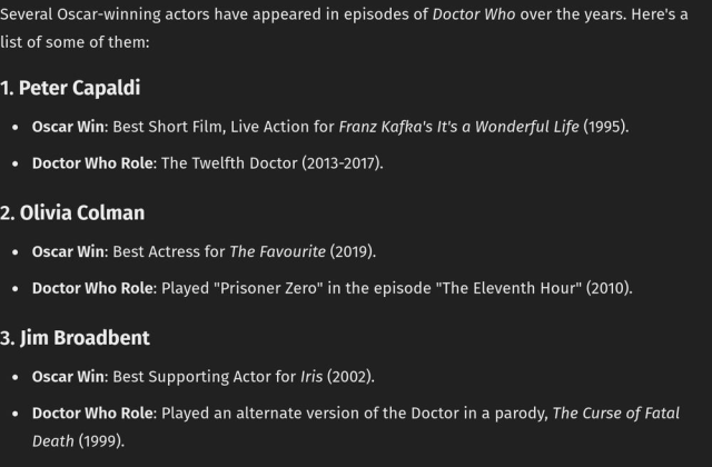 `Several Oscar-winning actors have appeared in episodes of Doctor Who over the years. Here's a list of some of them:1. Peter Capaldi    Oscar Win: Best Short Film, Live Action for Franz Kafka's It's a Wonderful Life (1995).    Doctor Who Role: The Twelfth Doctor (2013-2017).2. Olivia Colman    Oscar Win: Best Actress for The Favourite (2019).    Doctor Who Role: Played "Prisoner Zero" in the episode "The Eleventh Hour" (2010).3. Jim Broadbent    Oscar Win: Best Supporting Actor for Iris (2002).    Doctor Who Role: Played an alternate version of the Doctor in a parody, The Curse of Fatal Death (1999).`