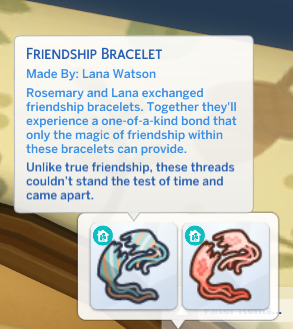 Screenshot of a sims 4 inventory item with the following description:

FRIENDSHIP BRACELET

Made By: Lana Watson

Rosemary and Lana exchanged friendship bracelets. Together they'll experience a one-of-a-kind bond that only the magic of friendship within these bracelets can provide.

Unlike true friendship, these threads couldn't stand the test of time and came apart.